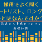 国連人事の仕組み:採用でよく聞くショートリスト、ロングリストとはなんですか? 採用でよく聞くショートリスト、ロングリストとはなんですか?